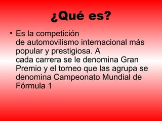 ¿Qué es? 
• Es la competición 
de automovilismo internacional más 
popular y prestigiosa. A 
cada carrera se le denomina Gran 
Premio y el torneo que las agrupa se 
denomina Campeonato Mundial de 
Fórmula 1 
 