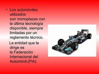 • Los automóviles 
utilizados 
son monoplazas con 
la última tecnología 
disponible, siempre 
limitadas por un 
reglamento técnico. 
La entidad que la 
dirige es 
la Federación 
Internacional del 
Automóvil.(FIA) 
 