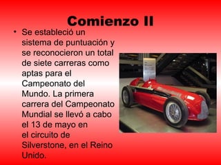 Comienzo II 
• Se estableció un 
sistema de puntuación y 
se reconocieron un total 
de siete carreras como 
aptas para el 
Campeonato del 
Mundo. La primera 
carrera del Campeonato 
Mundial se llevó a cabo 
el 13 de mayo en 
el circuito de 
Silverstone, en el Reino 
Unido. 
 
