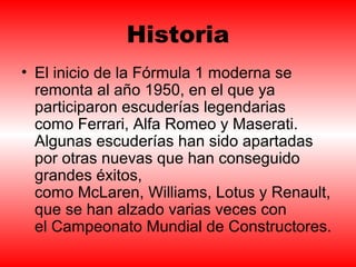 Historia 
• El inicio de la Fórmula 1 moderna se 
remonta al año 1950, en el que ya 
participaron escuderías legendarias 
como Ferrari, Alfa Romeo y Maserati. 
Algunas escuderías han sido apartadas 
por otras nuevas que han conseguido 
grandes éxitos, 
como McLaren, Williams, Lotus y Renault, 
que se han alzado varias veces con 
el Campeonato Mundial de Constructores. 
 