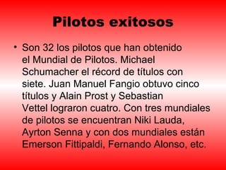 Pilotos exitosos 
• Son 32 los pilotos que han obtenido 
el Mundial de Pilotos. Michael 
Schumacher el récord de títulos con 
siete. Juan Manuel Fangio obtuvo cinco 
títulos y Alain Prost y Sebastian 
Vettel lograron cuatro. Con tres mundiales 
de pilotos se encuentran Niki Lauda, 
Ayrton Senna y con dos mundiales están 
Emerson Fittipaldi, Fernando Alonso, etc. 
 