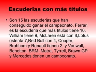 Escuderias con más títulos 
• Son 15 las escuderias que han 
conseguido ganar el campeonato. Ferrari 
es la escuderia que más títulos tiene 16. 
William tiene 9, McLaren está con 8,Lotus 
ostenta 7,Red Bull con 4, Cooper, 
Brabham y Renault tienen 2, y Vanwall, 
Benetton, BRM, Matra, Tyrrell, Brawn GP 
y Mercedes tienen un campeonato. 
 