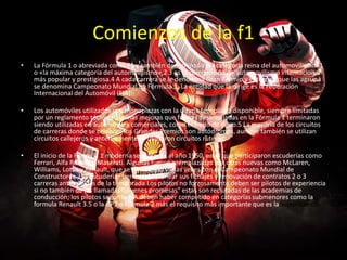 Comienzos de la f1
• La Fórmula 1 o abreviada como F1 y también denominada la «categoría reina del automovilismo»1
o «la máxima categoría del automovilismo»,2 3 es la competición de automovilismo internacional
más popular y prestigiosa.4 A cada carrera se le denomina Gran Premio y el torneo que las agrupa
se denomina Campeonato Mundial de Fórmula 1. La entidad que la dirige es la Federación
Internacional del Automóvil (FIA).
• Los automóviles utilizados son monoplazas con la última tecnología disponible, siempre limitadas
por un reglamento técnico; algunas mejoras que fueron desarrolladas en la Fórmula 1 terminaron
siendo utilizadas en automóviles comerciales, como el freno de disco.5 La mayoría de los circuitos
de carreras donde se celebran los Grandes Premios son autódromos, aunque también se utilizan
circuitos callejeros y anteriormente se utilizaron circuitos ruteros.
• El inicio de la Fórmula 1 moderna se remonta al año 1950, en el que participaron escuderías como
Ferrari, Alfa Romeo y Maserati. Algunas fueron reemplazadas por otras nuevas como McLaren,
Williams, Lotus y Renault, que se han alzado varias veces con el Campeonato Mundial de
Constructores. Las escuderias tienen que planear sus fichajes y renovación de contratos 2 o 3
carreras antes del fin de la temporada.Los pilotos no forzosamente deben ser pilotos de experiencia
si no también de las llamadas "jóvenes promesas" estas son reclutadas de las academias de
conducción; los pilotos según la FIA deben haber competido en categorías submenores como la
formula Renault 3.5 o la GP2 o Formula 2 más el requisito más importante que es la Superlicencia.
 