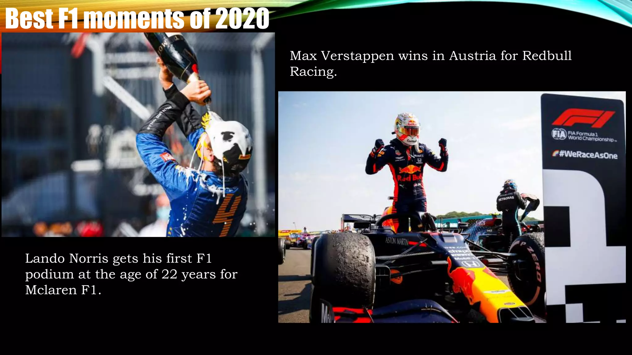 Best F1 moments of 2020
Lando Norris gets his first F1
podium at the age of 22 years for
Mclaren F1.
Max Verstappen wins in Austria for Redbull
Racing.
 