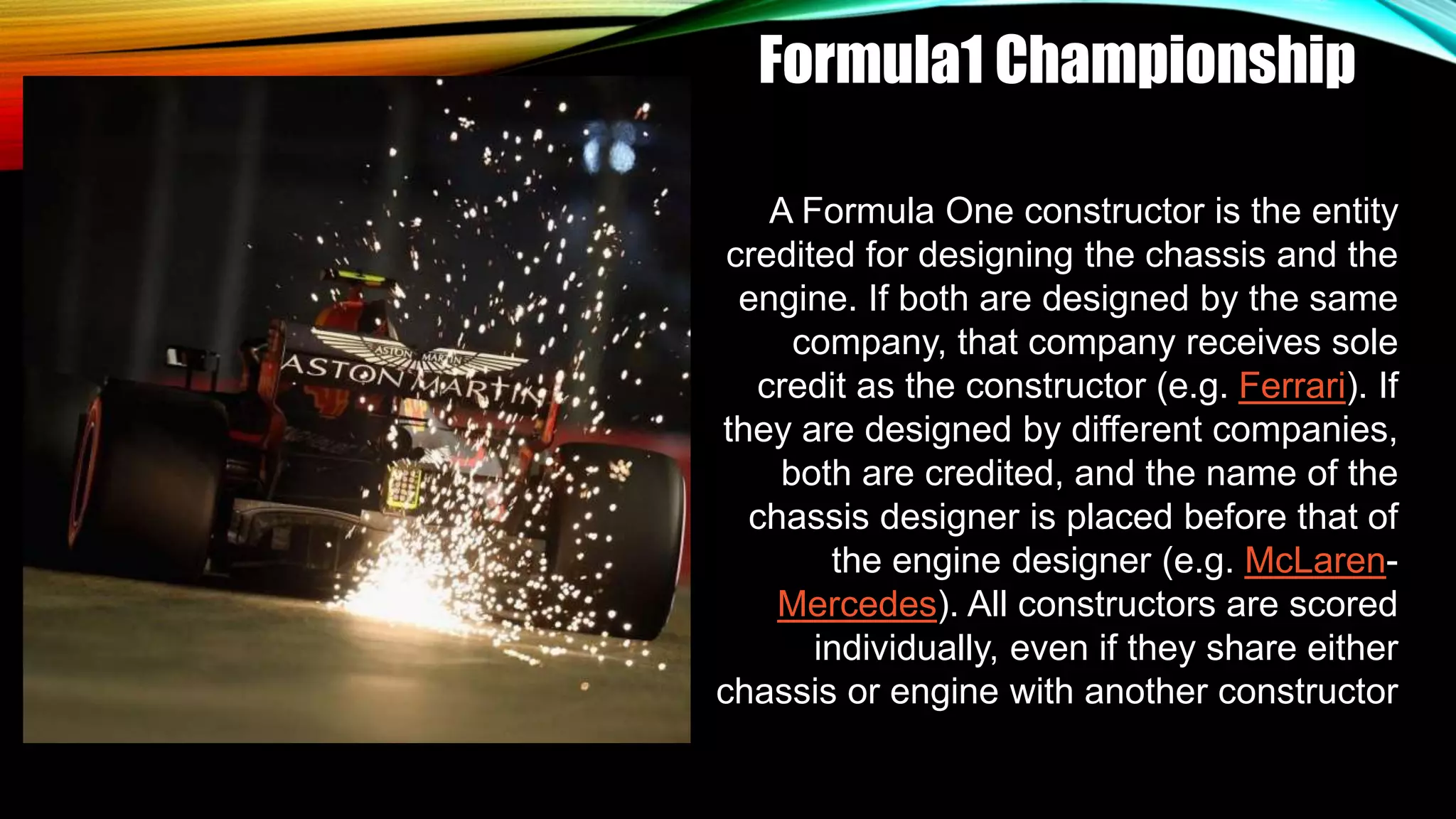 Formula1 Championship
A Formula One constructor is the entity
credited for designing the chassis and the
engine. If both are designed by the same
company, that company receives sole
credit as the constructor (e.g. Ferrari). If
they are designed by different companies,
both are credited, and the name of the
chassis designer is placed before that of
the engine designer (e.g. McLaren-
Mercedes). All constructors are scored
individually, even if they share either
chassis or engine with another constructor
 
