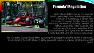 Formula1 Regulation
The race teams take advantage of this by placing this ballast at the extreme bottom of the chassis,
thereby locating the centre of gravity as low as possible in order to improve handling and weight
transfer.
Modern Formula One cars are mid-engined,
hybrid, open cockpit, open wheel single-seaters.
The chassis is made largely of carbon-fibre
composites, rendering it light but extremely stiff
and strong. The whole car, including the driver but
not fuel, weighs only 740 kg (1,630 lb) – the
minimum weight set by the regulations. If the
construction of the car is lighter than the minimum,
it can be ballasted up to add the necessary weight.
 