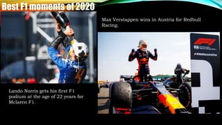 Best F1 moments of 2020
Lando Norris gets his first F1
podium at the age of 22 years for
Mclaren F1.
Max Verstappen wins in Austria for Redbull
Racing.
 