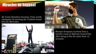 Sir Lewis Hamilton becomes 7time world
champion by winning the Turkish Grand
Prix for Mercedes.
Romain Grosjean survives from a
horrific crash at Bahrain Grand Prix
after being in fire for more than 15
seconds.
Miracles do happen!
 