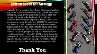 Formula 1 is a sport of Speed and Strategy. Just like
any other sport it also has it’s high points with new
champions and grand prix winners but it also has
its low points with the high speed accidents
involved. But the most important thing is that this
sport never stops. Despite the COVID-19 pandemic,
the formula1 2020 season went ahead after some
delays, and it was the first sport to bring back fans
in live attendance. 2021 is going to be a big year
formula1 as it is going to be the last season before
regulation change. Formula1 2021 season has a lot
in bag with 23 races and we never know what might
happen at any second in this sport, because Race
winning decisions are made in split seconds only.
Sport of Speed and Strategy
Thank You
 