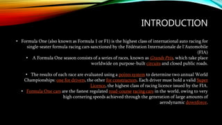 INTRODUCTION
• Formula One (also known as Formula 1 or F1) is the highest class of international auto racing for
single-seater formula racing cars sanctioned by the Fédération Internationale de l'Automobile
(FIA)
• A Formula One season consists of a series of races, known as Grands Prix, which take place
worldwide on purpose-built circuits and closed public roads.
• The results of each race are evaluated using a points system to determine two annual World
Championships: one for drivers, the other for constructors. Each driver must hold a valid Super
Licence, the highest class of racing licence issued by the FIA.
• Formula One cars are the fastest regulated road-course racing cars in the world, owing to very
high cornering speeds achieved through the generation of large amounts of
aerodynamic downforce.
 