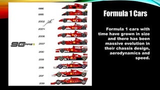 Formula 1 Cars
Formula 1 cars with
time have grown in size
and there has been
massive evolution in
their chassis design,
aerodynamics and
speed.
 