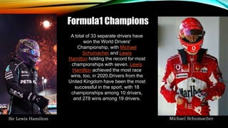 Formula1 Champions
A total of 33 separate drivers have
won the World Drivers'
Championship, with Michael
Schumacher and Lewis
Hamilton holding the record for most
championships with seven. Lewis
Hamilton achieved the most race
wins, too, in 2020.Drivers from the
United Kingdom have been the most
successful in the sport, with 18
championships among 10 drivers,
and 278 wins among 19 drivers.
Sir Lewis Hamilton Michael Schumacher
 