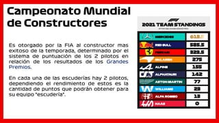 Campeonato Mundial
de Constructores
Es otorgado por la FIA al constructor mas
exitoso de la temporada, determinado por el
sistema de puntuación de los 2 pilotos en
relación de los resultados de los Grandes
Premios.
En cada una de las escuderías hay 2 pilotos,
dependiendo el rendimiento de estos es la
cantidad de puntos que podrán obtener para
su equipo “escudería”.
 