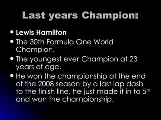 Last years  Champion : Lewis Hamilton The 30th Formula One World Champion. The youngest ever Champion at 23 years of age. He won the championship at the end of the 2008 season by a last lap dash to the finish line, he just made it in to 5 th  and won the championship. 