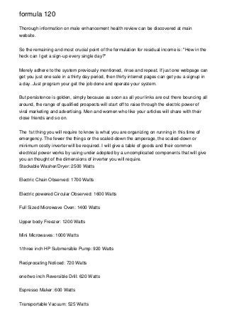 formula 120

Thorough information on male enhancement health review can be discovered at main
website.


So the remaining and most crucial point of the formulation for residual income is: "How in the
heck can I get a sign-up every single day?"


Merely adhere to the system previously mentioned, rinse and repeat. If just one webpage can
get you just one sale in a thirty day period, then thirty internet pages can get you a signup in
a day. Just program your get the job done and operate your system.


But persistence is golden, simply because as soon as all your links are out there bouncing all
around, the range of qualified prospects will start off to raise through the electric power of
viral marketing and advertising. Men and women who like your articles will share with their
close friends and so on.


The 1st thing you will require to know is what you are organizing on running in this time of
emergency. The fewer the things or the scaled-down the amperage, the scaled-down or
minimum costly inverter will be required. I will give a table of goods and their common
electrical power works by using under adopted by a uncomplicated components that will give
you an thought of the dimensions of inverter you will require.
Stackable Washer/Dryer: 2500 Watts


Electric Chain Observed: 1700 Watts


Electric powered Circular Observed: 1600 Watts


Full Sized Microwave Oven: 1400 Watts


Upper body Freezer: 1200 Watts


Mini Microwaves: 1000 Watts


1/three inch HP Submersible Pump: 920 Watts


Reciprocating Noticed: 720 Watts


one/two inch Reversible Drill: 620 Watts


Espresso Maker: 600 Watts


Transportable Vacuum: 525 Watts
 
