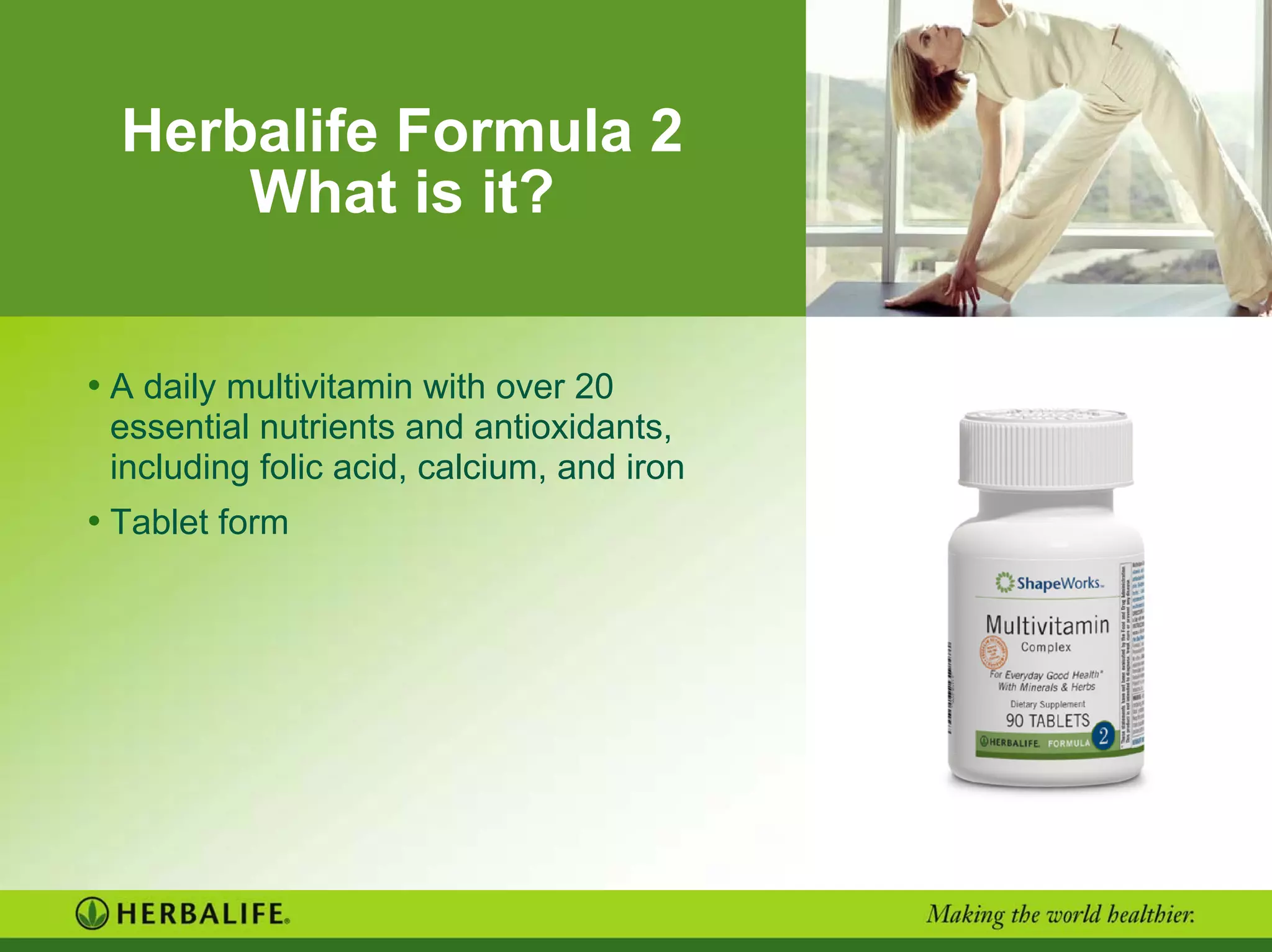 Herbalife Formula 2
What is it?
• A daily multivitamin with over 20
essential nutrients and antioxidants,
including folic acid, calcium, and iron
• Tablet form
 