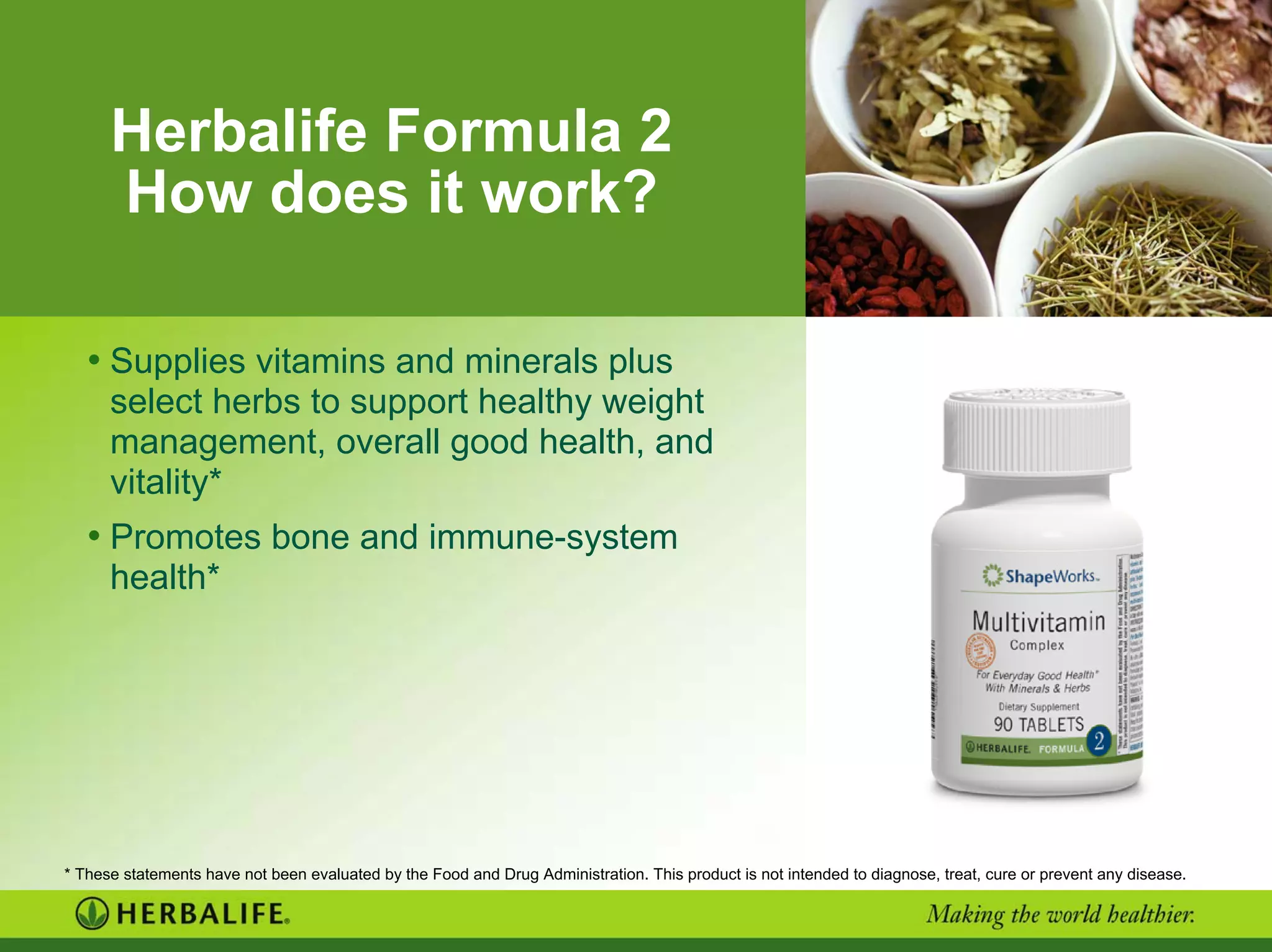Herbalife Formula 2
How does it work?
• Supplies vitamins and minerals plus
select herbs to support healthy weight
management, overall good health, and
vitality*
• Promotes bone and immune-system
health*
* These statements have not been evaluated by the Food and Drug Administration. This product is not intended to diagnose, treat, cure or prevent any disease.
 