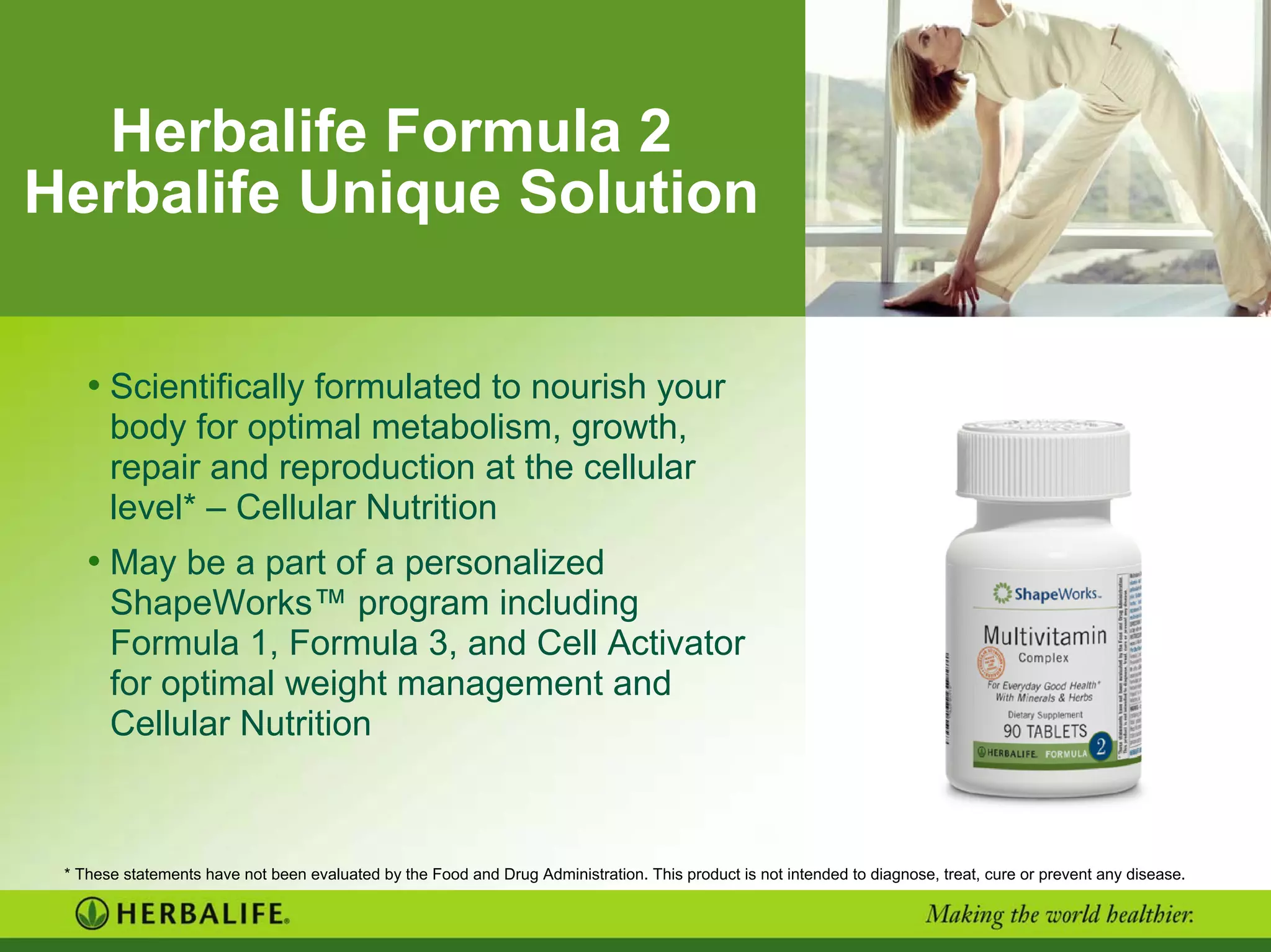 Herbalife Formula 2
Herbalife Unique Solution
• Scientifically formulated to nourish your
body for optimal metabolism, growth,
repair and reproduction at the cellular
level* – Cellular Nutrition
• May be a part of a personalized
ShapeWorks™ program including
Formula 1, Formula 3, and Cell Activator
for optimal weight management and
Cellular Nutrition
* These statements have not been evaluated by the Food and Drug Administration. This product is not intended to diagnose, treat, cure or prevent any disease.
 