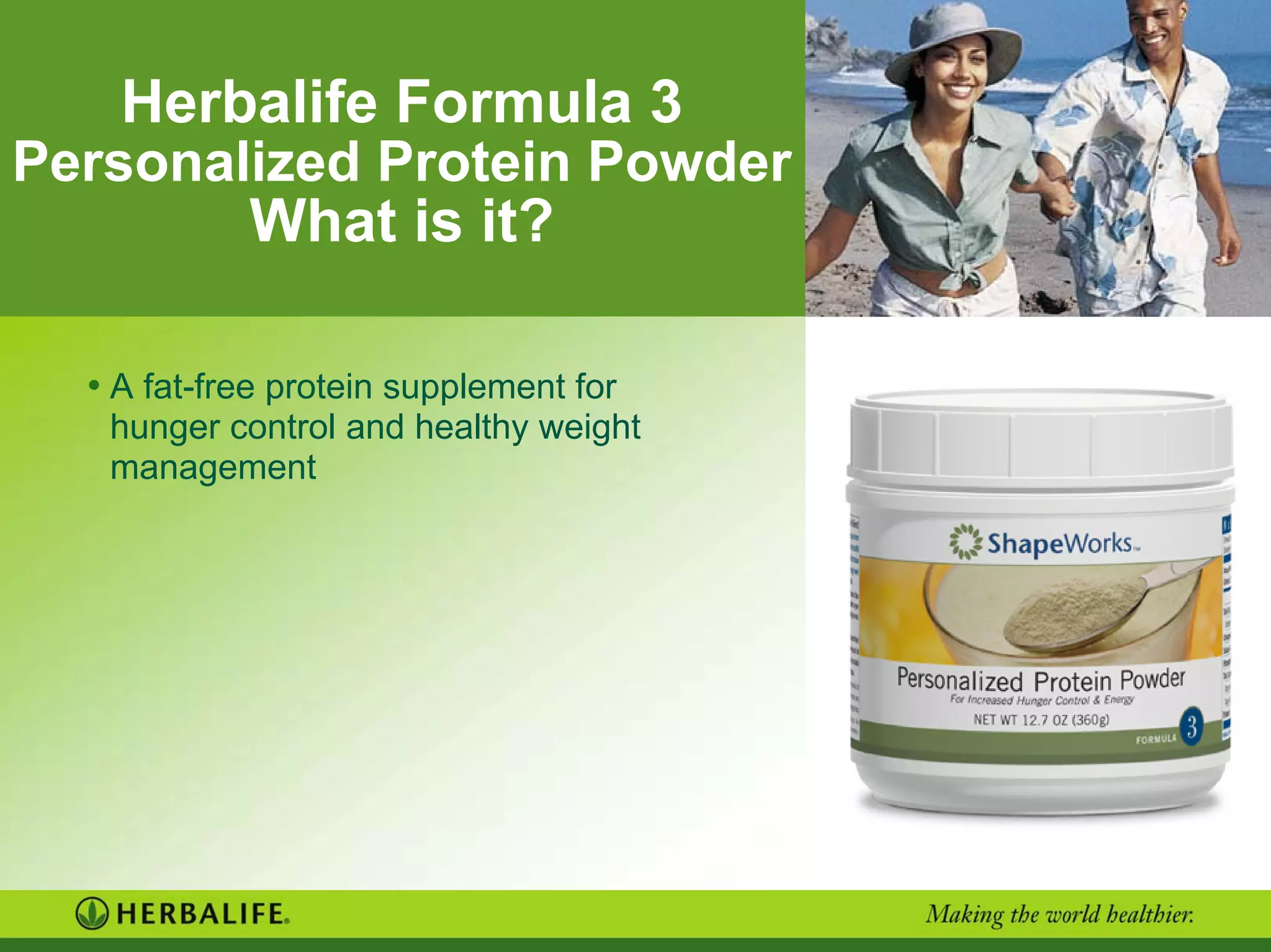 Herbalife Formula 3
Personalized Protein Powder
What is it?
• A fat-free protein supplement for
hunger control and healthy weight
management
 