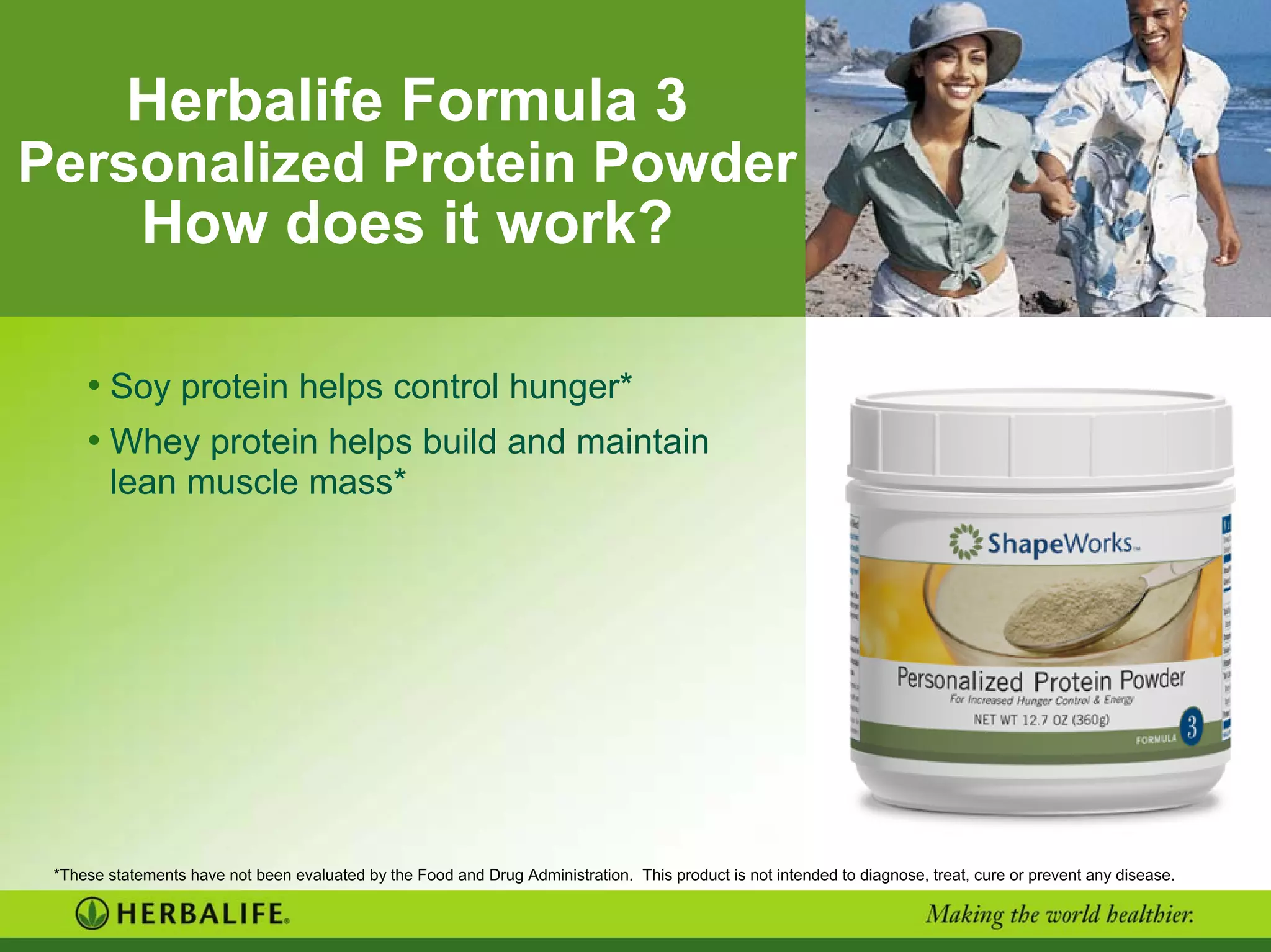 Herbalife Formula 3
Personalized Protein Powder
How does it work?
• Soy protein helps control hunger*
• Whey protein helps build and maintain
lean muscle mass*
Need new
image
*These statements have not been evaluated by the Food and Drug Administration. This product is not intended to diagnose, treat, cure or prevent any disease.
 