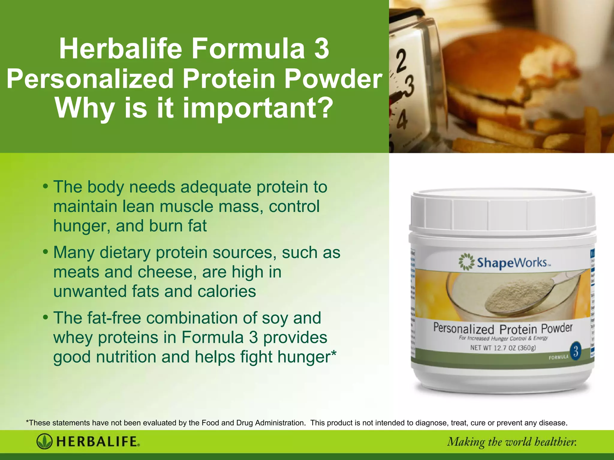Herbalife Formula 3
Personalized Protein Powder
Why is it important?
• The body needs adequate protein to
maintain lean muscle mass, control
hunger, and burn fat
• Many dietary protein sources, such as
meats and cheese, are high in
unwanted fats and calories
• The fat-free combination of soy and
whey proteins in Formula 3 provides
good nutrition and helps fight hunger*
*These statements have not been evaluated by the Food and Drug Administration. This product is not intended to diagnose, treat, cure or prevent any disease.
 