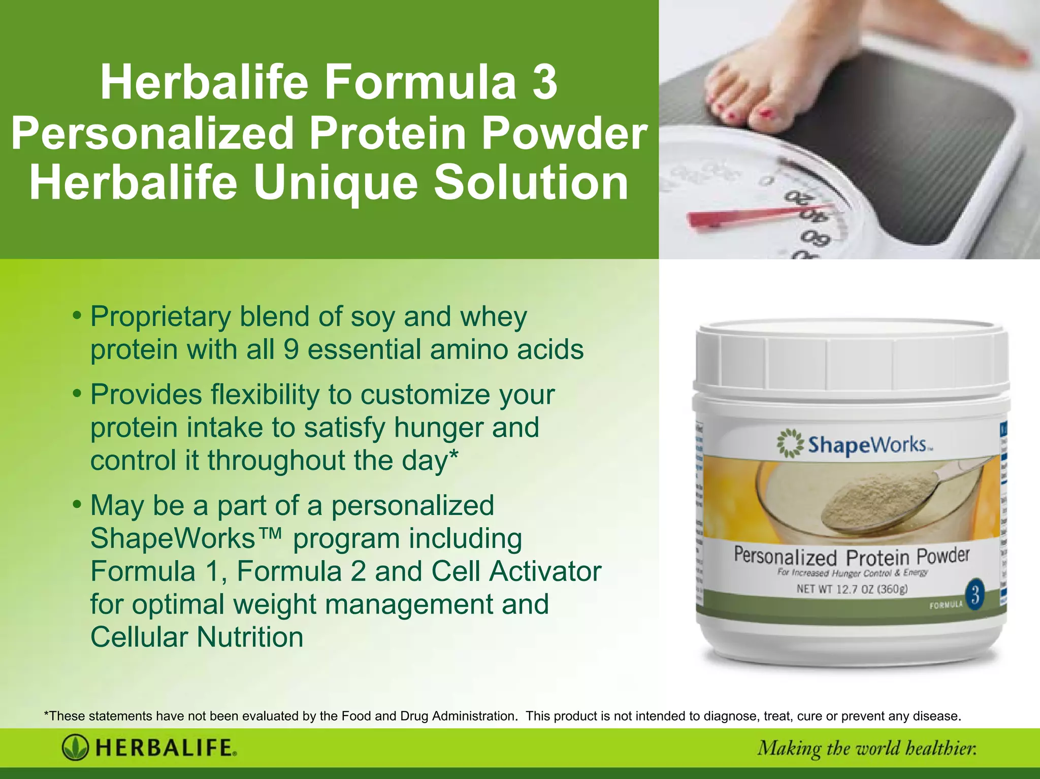 Herbalife Formula 3
Personalized Protein Powder
Herbalife Unique Solution
• Proprietary blend of soy and whey
protein with all 9 essential amino acids
• Provides flexibility to customize your
protein intake to satisfy hunger and
control it throughout the day*
• May be a part of a personalized
ShapeWorks™ program including
Formula 1, Formula 2 and Cell Activator
for optimal weight management and
Cellular Nutrition
*These statements have not been evaluated by the Food and Drug Administration. This product is not intended to diagnose, treat, cure or prevent any disease.
 