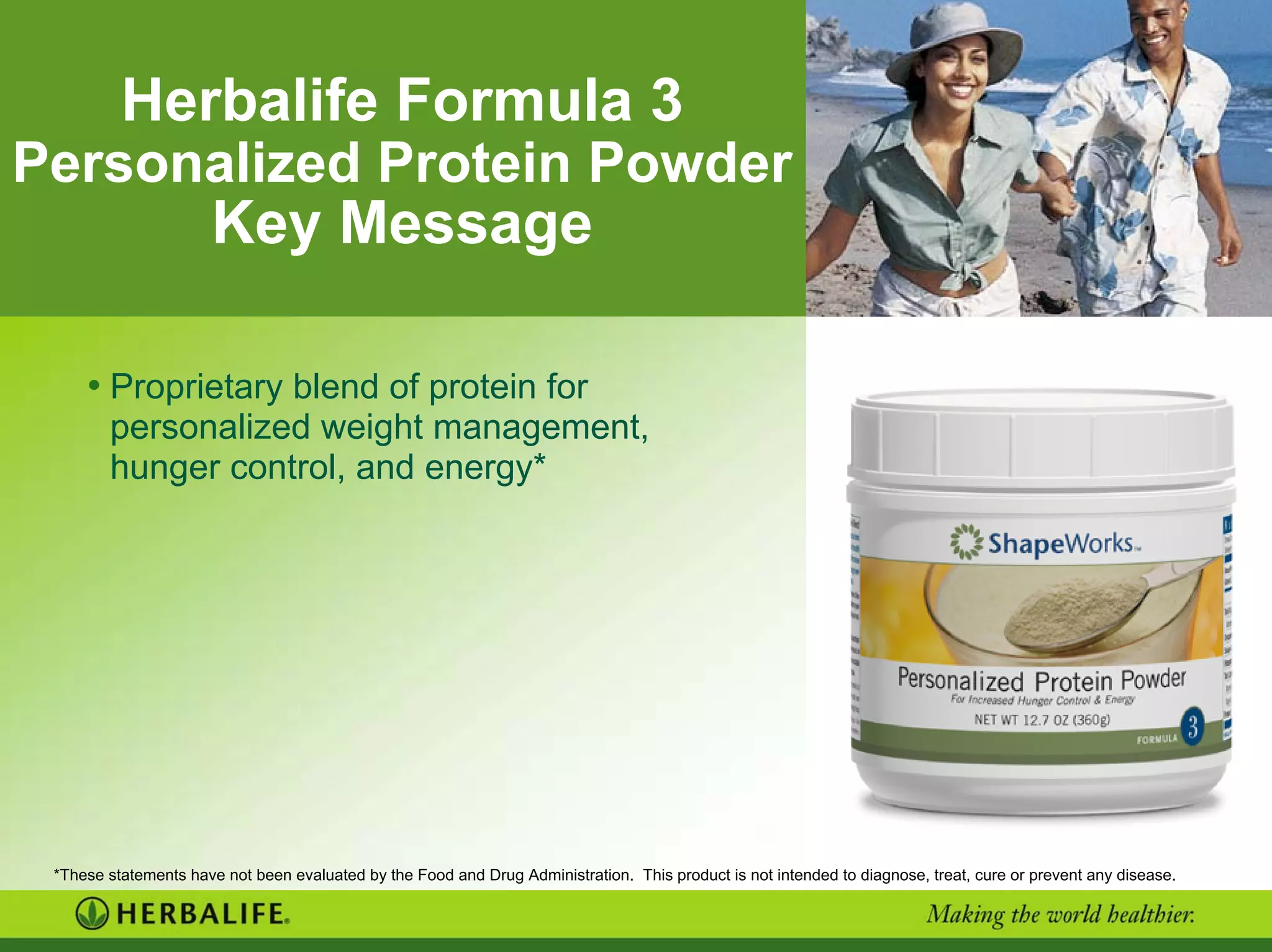 Herbalife Formula 3
Personalized Protein Powder
Key Message
• Proprietary blend of protein for
personalized weight management,
hunger control, and energy*
*These statements have not been evaluated by the Food and Drug Administration. This product is not intended to diagnose, treat, cure or prevent any disease.
 