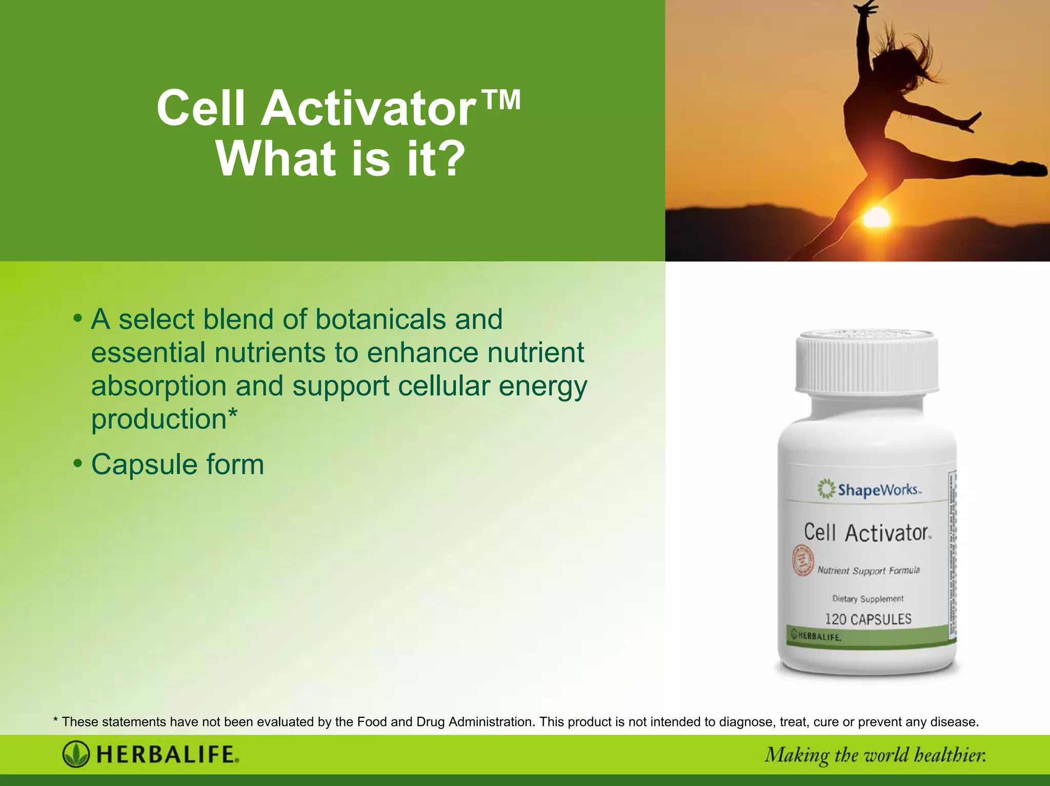 Cell Activator™
What is it?
• A select blend of botanicals and
essential nutrients to enhance nutrient
absorption and support cellular energy
production*
• Capsule form
* These statements have not been evaluated by the Food and Drug Administration. This product is not intended to diagnose, treat, cure or prevent any disease.
 