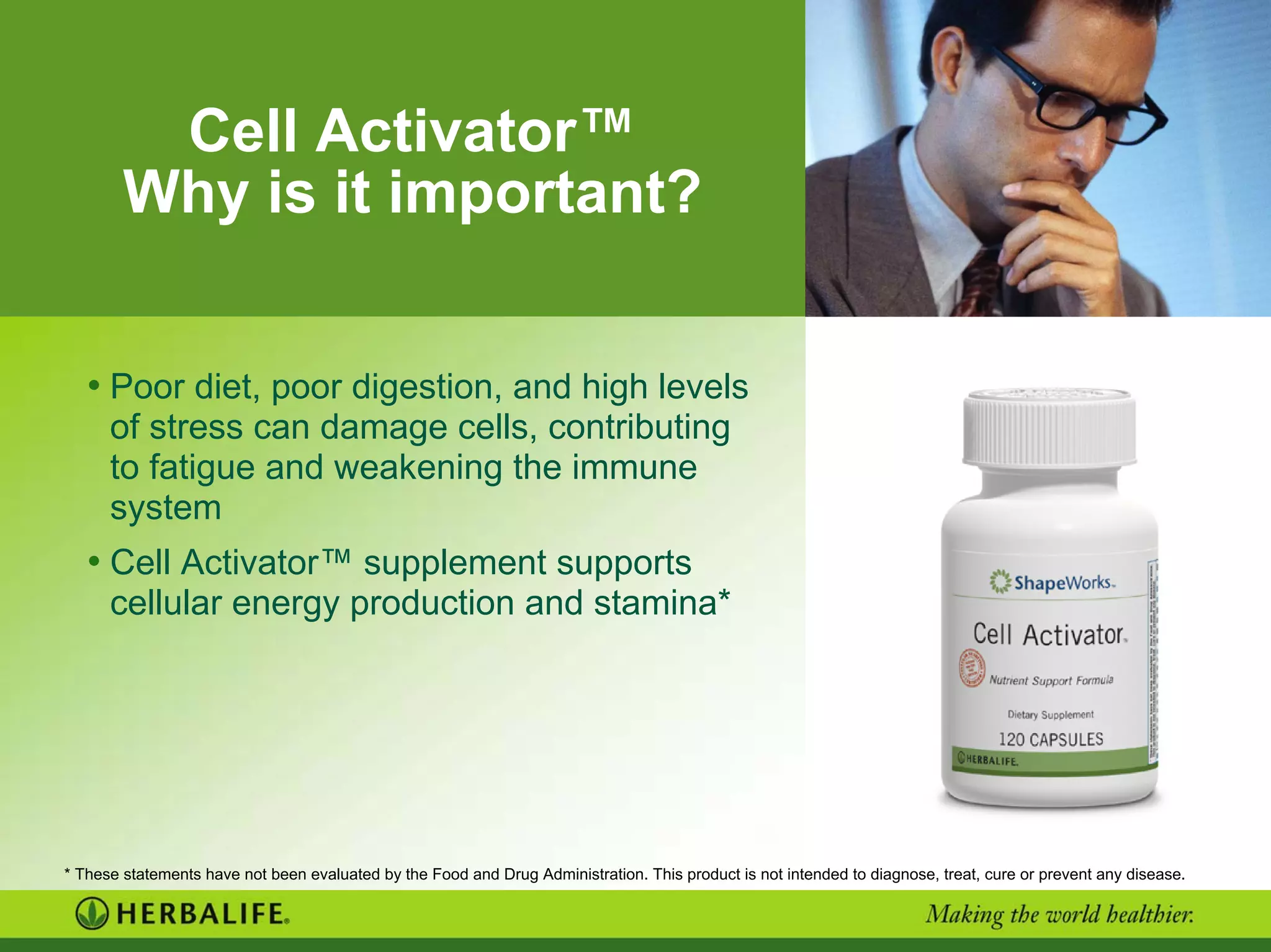 Cell Activator™
Why is it important?
• Poor diet, poor digestion, and high levels
of stress can damage cells, contributing
to fatigue and weakening the immune
system
• Cell Activator™ supplement supports
cellular energy production and stamina*
* These statements have not been evaluated by the Food and Drug Administration. This product is not intended to diagnose, treat, cure or prevent any disease.
 
