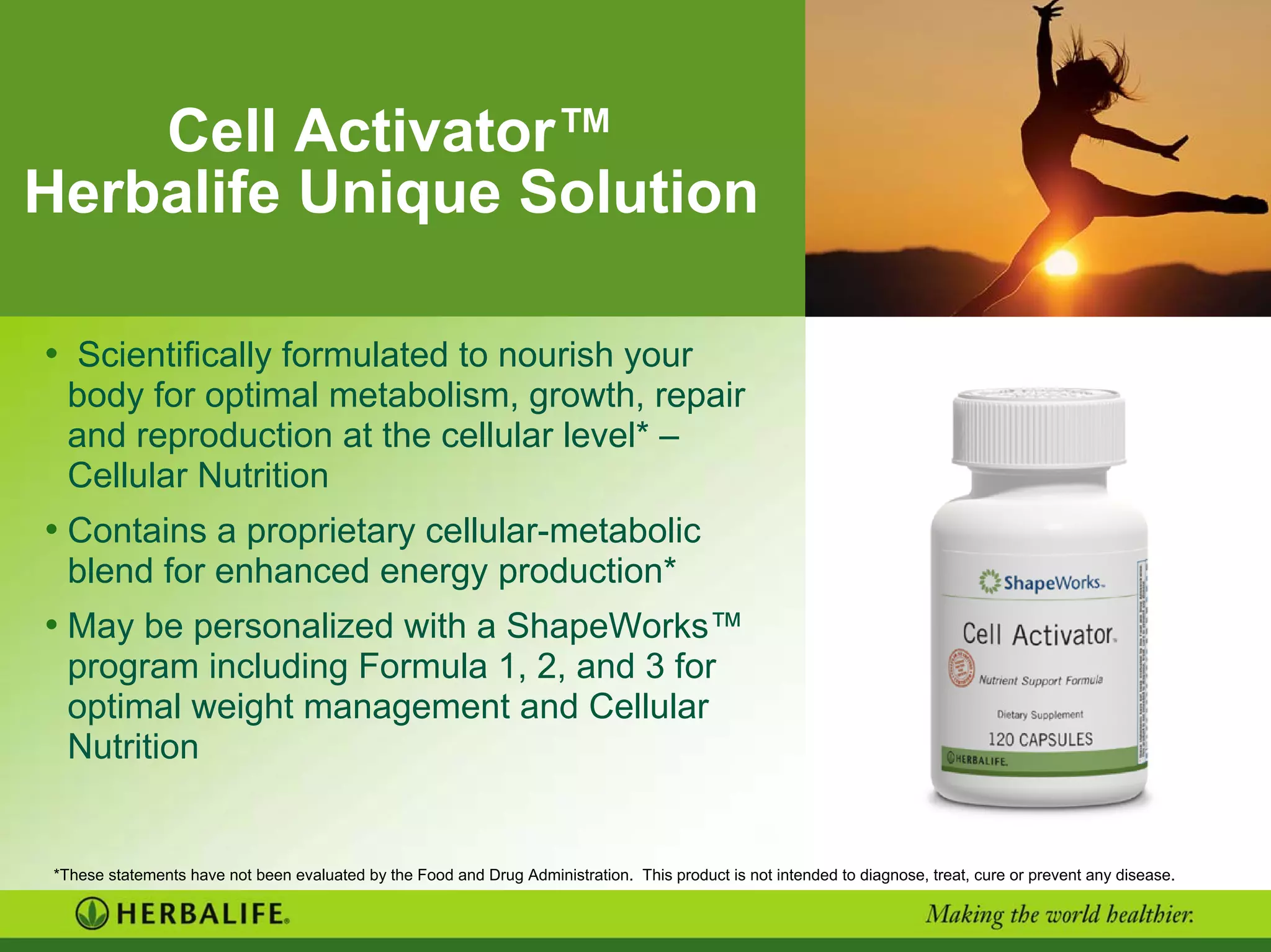 Cell Activator™
Herbalife Unique Solution
• Scientifically formulated to nourish your
body for optimal metabolism, growth, repair
and reproduction at the cellular level* –
Cellular Nutrition
• Contains a proprietary cellular-metabolic
blend for enhanced energy production*
• May be personalized with a ShapeWorks™
program including Formula 1, 2, and 3 for
optimal weight management and Cellular
Nutrition
*These statements have not been evaluated by the Food and Drug Administration. This product is not intended to diagnose, treat, cure or prevent any disease.
 