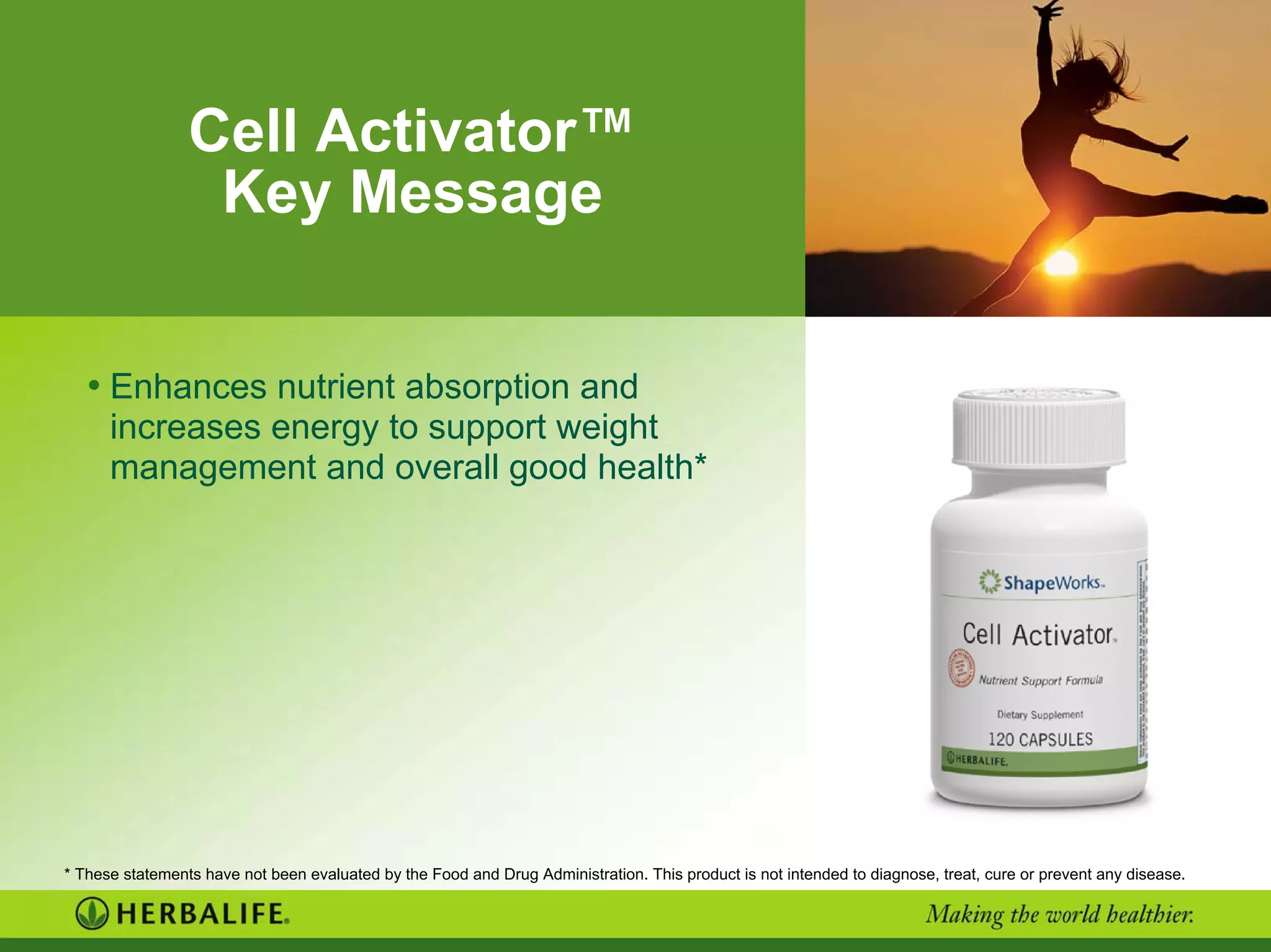 Cell Activator™
Key Message
• Enhances nutrient absorption and
increases energy to support weight
management and overall good health*
* These statements have not been evaluated by the Food and Drug Administration. This product is not intended to diagnose, treat, cure or prevent any disease.
 