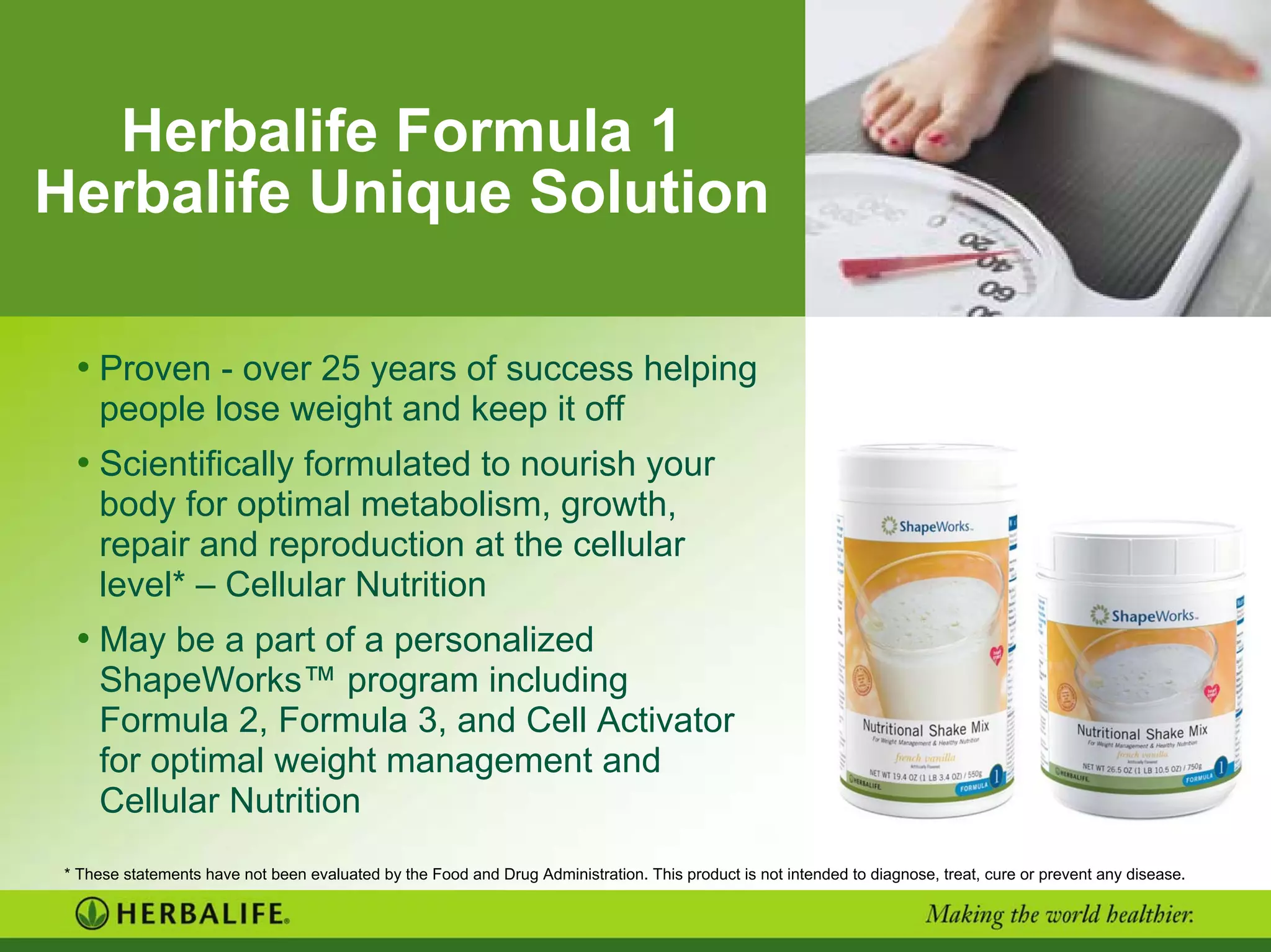 Herbalife Formula 1
Herbalife Unique Solution
• Proven - over 25 years of success helping
people lose weight and keep it off
• Scientifically formulated to nourish your
body for optimal metabolism, growth,
repair and reproduction at the cellular
level* – Cellular Nutrition
• May be a part of a personalized
ShapeWorks™ program including
Formula 2, Formula 3, and Cell Activator
for optimal weight management and
Cellular Nutrition
* These statements have not been evaluated by the Food and Drug Administration. This product is not intended to diagnose, treat, cure or prevent any disease.
 