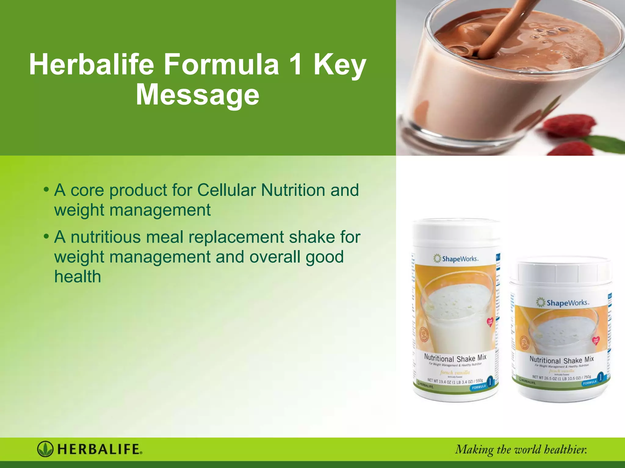 Herbalife Formula 1 Key
Message
• A core product for Cellular Nutrition and
weight management
• A nutritious meal replacement shake for
weight management and overall good
health
 