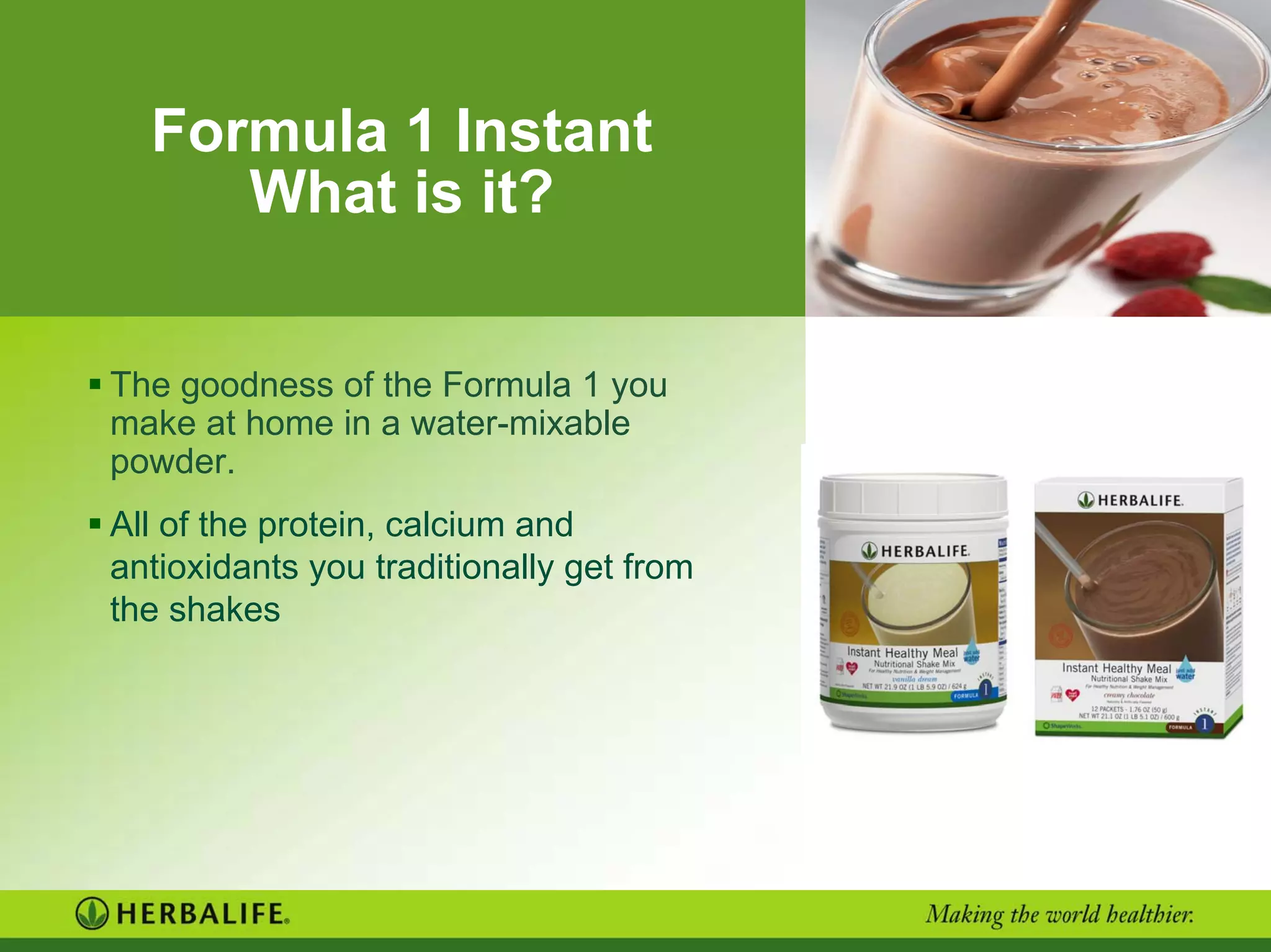 Formula 1 Instant
What is it?
The goodness of the Formula 1 you
make at home in a water-mixable
powder.
All of the protein, calcium and
antioxidants you traditionally get from
the shakes
 
