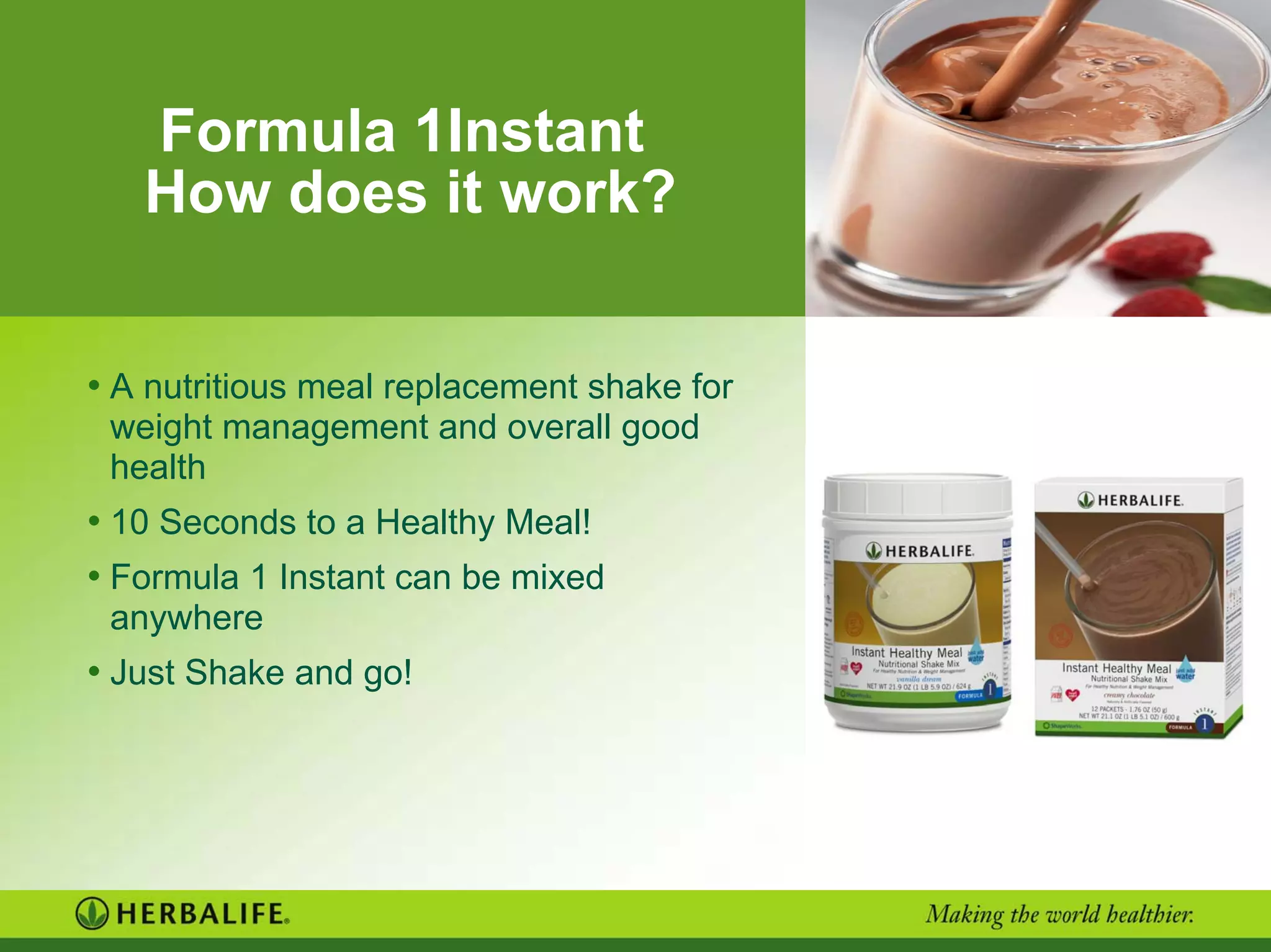 Formula 1Instant
How does it work?
• A nutritious meal replacement shake for
weight management and overall good
health
• 10 Seconds to a Healthy Meal!
• Formula 1 Instant can be mixed
anywhere
• Just Shake and go!
 