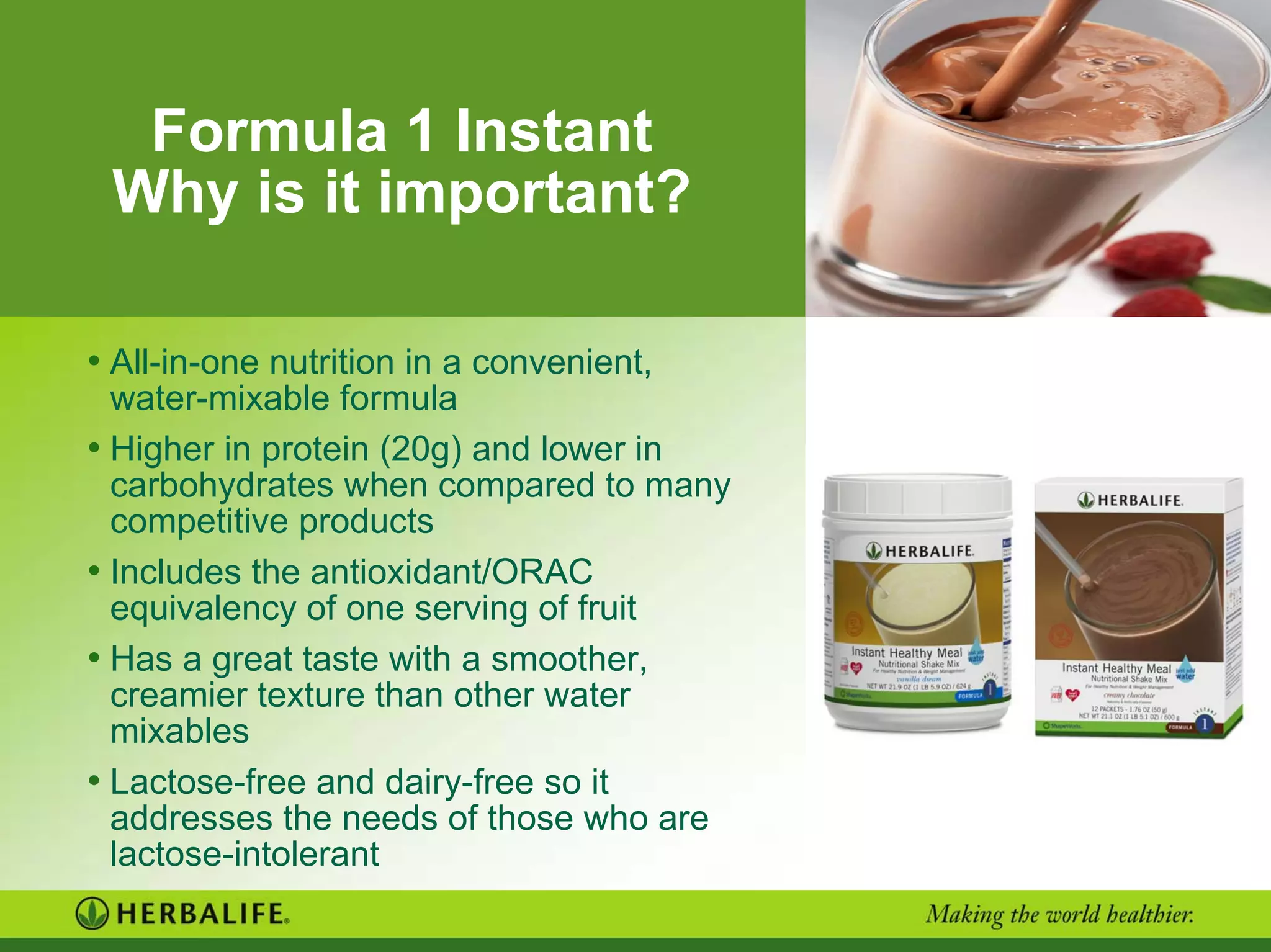 Formula 1 Instant
Why is it important?
• All-in-one nutrition in a convenient,
water-mixable formula
• Higher in protein (20g) and lower in
carbohydrates when compared to many
competitive products
• Includes the antioxidant/ORAC
equivalency of one serving of fruit
• Has a great taste with a smoother,
creamier texture than other water
mixables
• Lactose-free and dairy-free so it
addresses the needs of those who are
lactose-intolerant
 