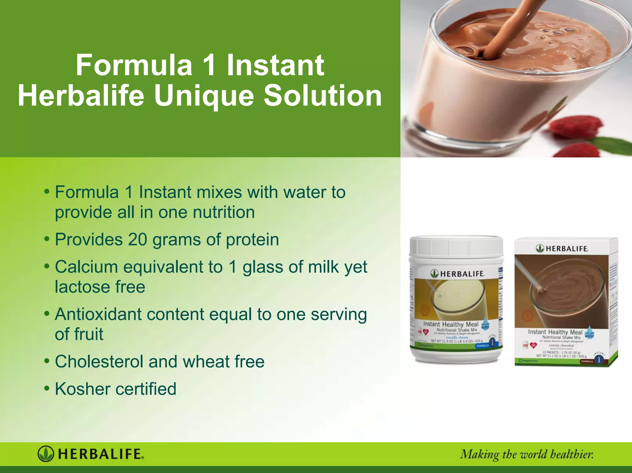Formula 1 Instant
Herbalife Unique Solution
• Formula 1 Instant mixes with water to
provide all in one nutrition
• Provides 20 grams of protein
• Calcium equivalent to 1 glass of milk yet
lactose free
• Antioxidant content equal to one serving
of fruit
• Cholesterol and wheat free
• Kosher certified
 
