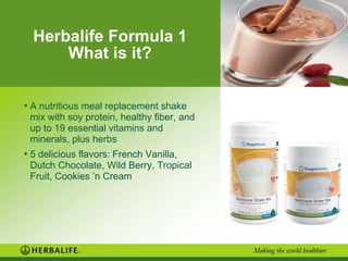 Herbalife Formula 1
What is it?
• A nutritious meal replacement shake
mix with soy protein, healthy fiber, and
up to 19 essential vitamins and
minerals, plus herbs
• 5 delicious flavors: French Vanilla,
Dutch Chocolate, Wild Berry, Tropical
Fruit, Cookies ’n Cream
 