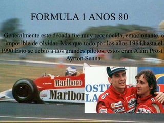 FORMULA 1 ANOS 80
 Generalmente este década fue muy reconocida, emocionante, e
 imposible de olvidar. Mas que todo por los años 1984,hasta el
1990.Esto se debió a dos grandes pilotos, estos eran Alain Prost
                         Ayrton Senna.
 