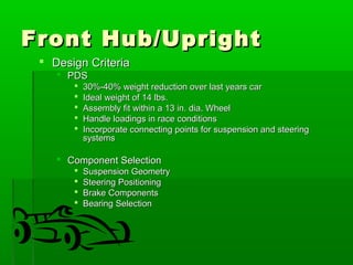 FFrroonntt HHuubb//UUpprriigghhtt 
 DDeessiiggnn CCrriitteerriiaa 
 PPDDSS 
 3300%%--4400%% wweeiigghhtt rreedduuccttiioonn oovveerr llaasstt yyeeaarrss ccaarr 
 IIddeeaall wweeiigghhtt ooff 1144 llbbss.. 
 AAsssseemmbbllyy ffiitt wwiitthhiinn aa 1133 iinn.. ddiiaa.. WWhheeeell 
 HHaannddllee llooaaddiinnggss iinn rraaccee ccoonnddiittiioonnss 
 IInnccoorrppoorraattee ccoonnnneeccttiinngg ppooiinnttss ffoorr ssuussppeennssiioonn aanndd sstteeeerriinngg 
ssyysstteemmss 
 CCoommppoonneenntt SSeelleeccttiioonn 
 SSuussppeennssiioonn GGeeoommeettrryy 
 SStteeeerriinngg PPoossiittiioonniinngg 
 BBrraakkee CCoommppoonneennttss 
 BBeeaarriinngg SSeelleeccttiioonn 
 