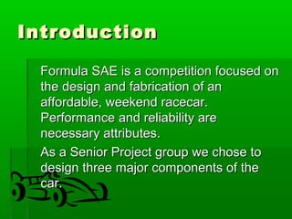 IInnttrroodduuccttiioonn 
FFoorrmmuullaa SSAAEE iiss aa ccoommppeettiittiioonn ffooccuusseedd oonn 
tthhee ddeessiiggnn aanndd ffaabbrriiccaattiioonn ooff aann 
aaffffoorrddaabbllee,, wweeeekkeenndd rraacceeccaarr.. 
PPeerrffoorrmmaannccee aanndd rreelliiaabbiilliittyy aarree 
nneecceessssaarryy aattttrriibbuutteess.. 
AAss aa SSeenniioorr PPrroojjeecctt ggrroouupp wwee cchhoossee ttoo 
ddeessiiggnn tthhrreeee mmaajjoorr ccoommppoonneennttss ooff tthhee 
ccaarr.. 
 