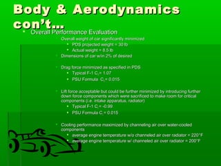 BBooddyy && AAeerrooddyynnaammiiccss 
ccoonn’’tt……  OOvveerraallll PPeerrffoorrmmaannccee EEvvaalluuaattiioonn 
 OOvveerraallll wweeiigghhtt ooff ccaarr ssiiggnniiffiiccaannttllyy mmiinniimmiizzeedd 
 PPDDSS pprroojjeecctteedd wweeiigghhtt == 3300 llbb 
 AAccttuuaall wweeiigghhtt == 88..55 llbb 
 DDiimmeennssiioonnss ooff ccaarr ww//iinn 22%% ooff ddeessiirreedd 
 DDrraagg ffoorrccee mmiinniimmiizzeedd aass ssppeecciiffiieedd iinn PPDDSS 
 TTyyppiiccaall FF--11 CCDD == 11..0077 
 PPSSUU FFoorrmmuullaa CCDD == 00..001155 
 LLiifftt ffoorrccee aacccceeppttaabbllee bbuutt ccoouulldd bbee ffuurrtthheerr mmiinniimmiizzeedd bbyy iinnttrroodduucciinngg ffuurrtthheerr 
ddoowwnn ffoorrccee ccoommppoonneennttss wwhhiicchh wweerree ssaaccrriiffiicceedd ttoo mmaakkee rroooomm ffoorr ccrriittiiccaall 
ccoommppoonneennttss ((ii..ee.. iinnttaakkee aappppaarraattuuss,, rraaddiiaattoorr)) 
 TTyyppiiccaall FF--11 CCLL == --00..9999 
 PPSSUU FFoorrmmuullaa CCLL == 00..001155 
 CCoooolliinngg ppeerrffoorrmmaannccee mmaaxxiimmiizzeedd bbyy cchhaannnneelliinngg aaiirr oovveerr wwaatteerr--ccoooolleedd 
ccoommppoonneennttss 
 aavveerraaggee eennggiinnee tteemmppeerraattuurree ww//oo cchhaannnneelleedd aaiirr oovveerr rraaddiiaattoorr == 222200°°FF 
 aavveerraaggee eennggiinnee tteemmppeerraattuurree ww// cchhaannnneelleedd aaiirr oovveerr rraaddiiaattoorr == 220000°°FF 
 