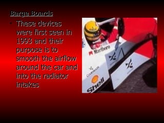 Barge Boards These devices were first seen in 1993 and their purpose is to smooth the airflow around the car and into the radiator intakes  