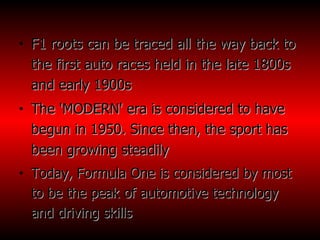 F1 roots can be traced all the way back to the first auto races held in the late 1800s and early 1900s  The 'MODERN' era is considered to have begun in 1950. Since then, the sport has been growing steadily Today, Formula One is considered by most to be the peak of automotive technology and driving skills  