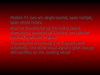 Modern F1 cars are single-seated, open cockpit, open wheel racers. Must be constructed by the racing teams themselves, powered by 3.0-litre, ten-cylinder naturally aspirated engines. Transmission are mostly 6 or 7-speed semi- automatic. The driver must signal a gear change with paddles on the steering wheel  