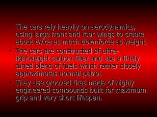 The cars rely heavily on aerodynamics, using large front and rear wings to create about twice as much downforce as weight. The cars are constructed of ultra-lightweight carbon fiber and use a finely tuned blend of fuels which rather closely approximates normal petrol. They use grooved tires made of highly engineered compounds built for maximum grip and very short lifespan.  