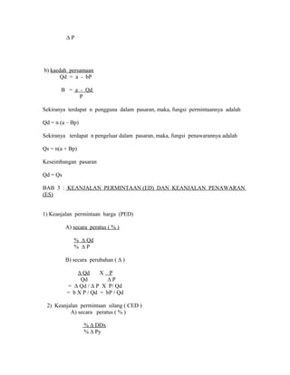 Δ P 
b) kaedah persamaan 
Qd = a - bP 
B = a - Qd 
P 
Sekiranya terdapat n pengguna dalam pasaran, maka, fungsi permintaannya adalah 
Qd = n (a – Bp) 
Sekiranya terdapat n pengeluar dalam pasaran, maka, fungsi penawarannya adalah 
Qs = n(a + Bp) 
Keseimbangan pasaran 
Qd = Qs 
BAB 3 : KEANJALAN PERMINTAAN (ED) DAN KEANJALAN PENAWARAN 
(ES) 
1) Keanjalan permintaan harga (PED) 
A) secara peratus ( % ) 
% Δ Qd 
% Δ P 
B) secara perubahan ( Δ ) 
Δ Qd X P 
Qd Δ P 
= Δ Qd / Δ P X P/ Qd 
= b X P / Qd = bP / Qd 
2) Keanjalan permintaan silang ( CED ) 
A) secara peratus ( % ) 
% Δ DDx 
% Δ Py 
 