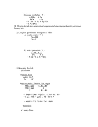B) secara perubahan ( Δ ) 
Δ DDx X Py 
DDx Δ Py 
= Δ DDx / Δ Py X Py/DDx 
= bc Py / DDx 
Bc Merujuk kepada kecerunan antara harga sesuatu barang dengan kuantiti permintaan 
barang lain 
3) Keanjalan permintaan pendapatan ( YED) 
A) secara peratus ( % ) 
% Δ DD 
% Δ Y 
B) secara perubahan ( Δ ) 
Δ DD X Y 
DD Δ Y 
= Δ DD / Δ Y X Y/DD 
4) Keanjalan lengkuk 
permintaan 
a) secara biasa 
Δ Qd X P 
Qd ΔP 
b) secara purata / formula titik tengah 
Qd1 – Qd0 X P1 + P0 
Qd1 + Qd0 2 
2 P1 – P0 
= Δ Qd / ½ ( Qd1 + Qd0) x ½( P1+ P0) / Δ P 
= Δ Qd / (Qd1 + Qd0) x P1 + P0/ Δ P 
= Δ Qd / Δ P X P1+ P0 / Qd1 + Qd0 
Penawaran 
a ) secara biasa 
 