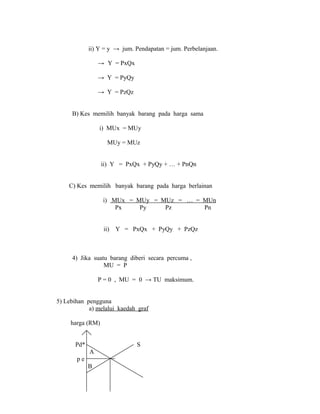 ii) Y = y → jum. Pendapatan = jum. Perbelanjaan. 
→ Y = PxQx 
→ Y = PyQy 
→ Y = PzQz 
B) Kes memilih banyak barang pada harga sama 
i) MUx = MUy 
MUy = MUz 
ii) Y = PxQx + PyQy + … + PnQn 
C) Kes memilih banyak barang pada harga berlainan 
i) MUx = MUy = MUz = … = MUn 
Px Py Pz Pn 
ii) Y = PxQx + PyQy + PzQz 
4) Jika suatu barang diberi secara percuma , 
MU = P 
P = 0 , MU = 0 → TU maksimum. 
5) Lebihan pengguna 
a) melalui kaedah graf 
harga (RM) 
Pd* S 
A 
p e 
B 
 