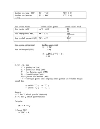 Jumlah kos tetap ( TFC) TC - TVC AFC X Q 
Jumlah kos berubah 
(TVC) 
TC - TFC AVC X Q 
Kos secara purata kaedah secara purata kaedah secara total 
Kos purata (AC) AFC + AVC TC 
Q 
Kos tetap purata ( AFC) AC - AVC TFC 
Q 
Kos berubah purata (AVC) AC - AFC TVC 
Q 
Kos secara sut/marginal kaedah secara total 
1) Δ TC 
Kos sut/marginal ( MC) Δ Q 
2) Δ TVC ( TFC = 0 ) 
Δ Q 
2) TC = X + YQ 
TC = jumlah kos (RM) 
X = jumlah kos tetap (RM) 
Y = kos berubah seunit (RM) 
Q = kuantiti output (unit) 
YQ = jumlah kos berubah (RM) 
‘ +’ = hubungan positif atau langsung antara jumlah kos berubah dengan 
jumlah kos. 
→ apabila YQ ↑ → TC ↑ 
→ apabila YQ ↓ → TC ↓ 
Konsep 
1) X dan Y adalah pemalar (constant) 
2) TC dan Q adalah pembolehubah. 
Daripada , 
TC = X + YQ 
1) Fungsi TFC 
→ TFC = X 
 
